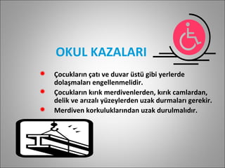 OKUL KAZALARI Çocukların çatı ve duvar üstü gibi yerlerde dolaşmaları engellenmelidir. Çocukların kırık merdivenlerden, kırık camlardan, delik ve arızalı yüzeylerden uzak durmaları gerekir. Merdiven korkuluklarından uzak durulmalıdır. 