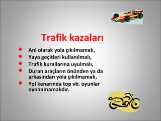 Trafik kazaları Ani olarak yola çıkılmamalı, Yaya geçitleri kullanılmalı, Trafik kurallarına uyulmalı, Duran araçların önünden ya da arkasından yola çıkılmamalı, Yol kenarında top vb. oyunlar oynanmamalıdır.  