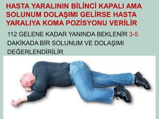 HASTA YARALININ BİLİNCİ KAPALI AMA SOLUNUM DOLAŞIMI GELİRSE HASTA YARALIYA KOMA POZİSYONU VERİLİR 
112 GELENE KADAR YANINDA BEKLENİR 3-5 
DAKİKADA BİR SOLUNUM VE DOLAŞIMI 
DEĞERLENDİRİLİR  