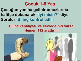 Çocuk 1-8 Yaş 
Çocuğun yanına gelinir omuzlarına 
hafifçe dokunarak “iyi misin?” diye 
Sorulur Bilinç kontrol edilir 
Temel Yaşam Desteği 
11 
Bilinç kapalıysa ve çevrede biri varsa 
Hemen 112 arattırılır 
 