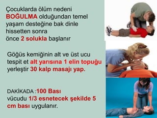 Çocuklarda ölüm nedeni BOĞULMA olduğundan temel yaşam desteğine bak dinle hissetten sonra 
önce 2 solukla başlanır 
Göğüs kemiğinin alt ve üst ucu tespit et alt yarısına 1 elin topuğu yerleştir 30 kalp masajı yap. 
DAKİKADA :100 Bası 
vücudu 1/3 esnetecek şekilde 5 cm bası uygulanır.  