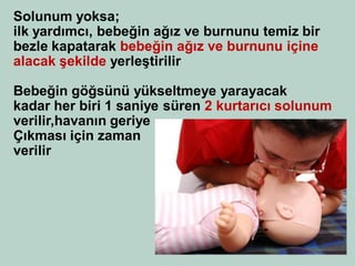 Solunum yoksa; 
ilk yardımcı, bebeğin ağız ve burnunu temiz bir 
bezle kapatarak bebeğin ağız ve burnunu içine 
alacak şekilde yerleştirilir 
Bebeğin göğsünü yükseltmeye yarayacak 
kadar her biri 1 saniye süren 2 kurtarıcı solunum 
verilir,havanın geriye 
Çıkması için zaman 
verilir 
 