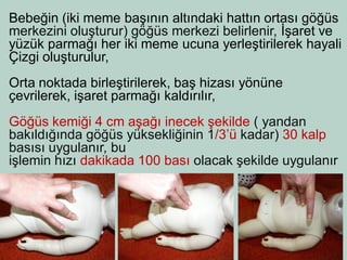 Bebeğin (iki meme başının altındaki hattın ortası göğüs 
merkezini oluşturur) göğüs merkezi belirlenir, İşaret ve 
yüzük parmağı her iki meme ucuna yerleştirilerek hayali 
Çizgi oluşturulur, 
Orta noktada birleştirilerek, baş hizası yönüne 
çevrilerek, işaret parmağı kaldırılır, 
Göğüs kemiği 4 cm aşağı inecek şekilde ( yandan 
bakıldığında göğüs yüksekliğinin 1/3’ü kadar) 30 kalp 
basısı uygulanır, bu 
işlemin hızı dakikada 100 bası olacak şekilde uygulanır  