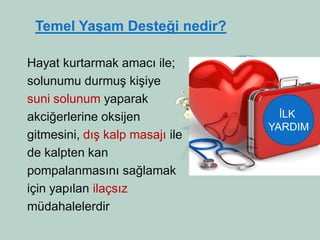 Hayat kurtarmak amacı ile; 
solunumu durmuş kişiye 
suni solunum yaparak 
akciğerlerine oksijen 
gitmesini, dış kalp masajı ile 
de kalpten kan 
pompalanmasını sağlamak 
için yapılan ilaçsız 
müdahalelerdir 
Temel Yaşam Desteği nedir? 
İLK 
YARDIM  