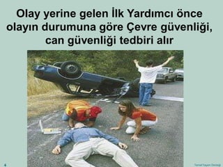 Temel Yaşam Desteği 
4 
Olay yerine gelen İlk Yardımcı önce olayın durumuna göre Çevre güvenliği, 
can güvenliği tedbiri alır  