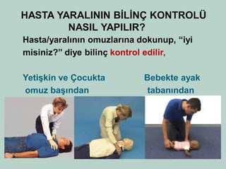 HASTA YARALININ BİLİNÇ KONTROLÜ NASIL YAPILIR? 
Hasta/yaralının omuzlarına dokunup, “iyi 
misiniz?” diye bilinç kontrol edilir, 
Yetişkin ve Çocukta Bebekte ayak 
omuz başından tabanından 
•  