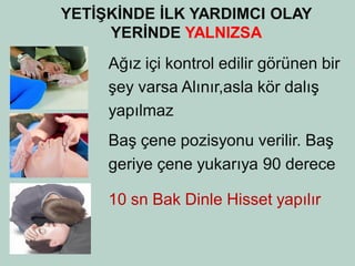 YETİŞKİNDE İLK YARDIMCI OLAY YERİNDE YALNIZSA 
Ağız içi kontrol edilir görünen bir 
şey varsa Alınır,asla kör dalış 
yapılmaz 
Baş çene pozisyonu verilir. Baş 
geriye çene yukarıya 90 derece 
10 sn Bak Dinle Hisset yapılır 
 