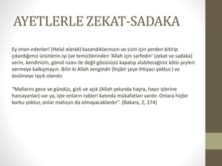 AYETLERLE ZEKAT-SADAKA
Ey iman edenler! (Helal olarak) kazandıklarınızın ve sizin için yerden bitirip
çıkardığımız ürünlerin iyi (ve temiz)lerinden ‘Allah için sarfedin’ (zekat ve sadaka)
verin, kendinizin, gönül rızası ile değil gözünüzü kapatıp alabileceğiniz kötü şeyleri
vermeye kalkışmayın. Bilin ki Allah zengindir (hiçbir şeye ihtiyacı yoktur.) ve
övülmeye layık olandır.
“Mallarını gece ve gündüz, gizli ve açık (Allah yolunda hayra, hayır işlerine
harcayanlar) var ya, işte onların rableri katında mükafatları vardır. Onlara hiçbir
korku yoktur, onlar mahzun da olmayacaklardır”. (Bakara, 2, 274)
 