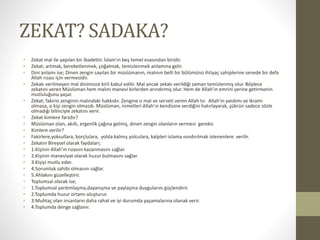 ZEKAT? SADAKA?
• Zekat mal ile yapılan bir ibadettir. İslam’ın beş temel esasından biridir.
• Zekat; artmak, bereketlenmek, çoğalmak, temizlenmek anlamına gelir.
• Dini anlamı ise; Dinen zengin sayılan bir müslümanın, malının belli bir bölümünü ihtiyaç sahiplerine senede bir defa
Allah rızası için vermesidir.
• Zekatı verilmeyen mal dinimizce kirli kabul edilir. Mal ancak zekatı verildiği zaman temizlenmiş olur. Böylece
zekatını veren Müslüman hem malını manevi kirlerden arındırmış olur. Hem de Allah’ın emrini yerine getirmenin
mutluluğunu yaşar.
• Zekat; fakirin zenginin malındaki hakkıdır. Zengine o mal ve serveti veren Allah tır. Allah’ın yardımı ve ikramı
olmasa, o kişi zengin olmazdı. Müslüman, nimetleri Allah’ın kendisine verdiğini hatırlayarak, şükrün sadece sözle
olmadığı bilinciyle zekatını verir.
• Zekat kimlere farzdır?
• Müslüman olan, akıllı, ergenlik çağına gelmiş, dinen zengin olanların vermesi gerekir.
• Kimlere verilir?
• Fakirlere,yoksullara, borçlulara, yolda kalmış yolculara, kalpleri islama ısındırılmak istenenlere verilir.
• Zekatın Bireysel olarak faydaları;
• 1.Kişinin Allah'ın rızasını kazanmasını sağlar.
• 2.Kişinin maneviyat olarak huzur bulmasını sağlar.
• 3.Kişiyi mutlu eder.
• 4.Sorumluk sahibi olmasını sağlar.
• 5.Ahlakını güzelleştirir.
• Toplumsal olarak ise;
• 1.Toplumsal yardımlaşma,dayanışma ve paylaşma duygularını güçlendirir.
• 2.Toplumda huzur ortamı oluşturur.
• 3.Muhtaç olan insanların daha rahat ve iyi durumda yaşamalarına olanak verir.
• 4.Toplumda denge sağlanır.
 