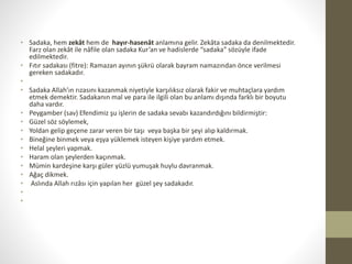 • Sadaka, hem zekât hem de hayır-hasenât anlamına gelir. Zekâta sadaka da denilmektedir.
Farz olan zekât ile nâfile olan sadaka Kur’an ve hadislerde “sadaka” sözüyle ifade
edilmektedir.
• Fıtır sadakası (fitre): Ramazan ayının şükrü olarak bayram namazından önce verilmesi
gereken sadakadır.
•
• Sadaka Allah’ın rızasını kazanmak niyetiyle karşılıksız olarak fakir ve muhtaçlara yardım
etmek demektir. Sadakanın mal ve para ile ilgili olan bu anlamı dışında farklı bir boyutu
daha vardır.
• Peygamber (sav) Efendimiz şu işlerin de sadaka sevabı kazandırdığını bildirmiştir:
• Güzel söz söylemek,
• Yoldan gelip geçene zarar veren bir taşı veya başka bir şeyi alıp kaldırmak.
• Bineğine binmek veya eşya yüklemek isteyen kişiye yardım etmek.
• Helal şeyleri yapmak.
• Haram olan şeylerden kaçınmak.
• Mümin kardeşine karşı güler yüzlü yumuşak huylu davranmak.
• Ağaç dikmek.
• Aslında Allah rızâsı için yapılan her güzel şey sadakadır.
•
•
 