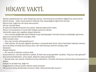 HİKAYE VAKTİ.
Cennet Komşusu
Vaktiyle padişahlardan biri, şehri dolaşmaya çıkmıştı. Tanınmamak için kıyafetini değiştirmiş, yanına da bir
kölesini almıştı. Halkın kendi yönetimi hakkında neler düşündüğünü öğrenmek istemişti.
Mevsim kıştı. Soğuk her yeri kasıp kavuruyordu.
Yolu bir mescide düştü.
İki yoksul bir köşede titreşerek oturuyordu. Gidecek başka yerleri yoktu.
Onların ne konuştuklarını merak eden Padişah yanlarına sokuldu.
Fakirlerden şakacı olan soğuktan şikayet ediyordu.
— Yarın cennete gittiğimizde bizim Padişahı oraya sokmayacağım! Cennetin duvarına yaklaştığını görürsem,
papucumu çıkarıp kafasına vuracağım, dedi.
Öteki merakla sordu:
— Onu niye cennete sokmayacakmışsın?..
— Tabiî sokmam. Biz burada soğuktan donarken o sarayında keyif sürsün. Bizim halimizden haberdar olmasın.
Sonra da kalkıp cennette bana komşu olsun. Ben öyle komşuyu istemem arkadaş, dedi.
Gülüştüler.
Padişah kölesine:
— Bu mescidi ve adamları unutma! dedi.
Saraya dönünce, mescide adamlarını yolladı. İki fakiri alıp saraya getirdiler. Zavallılar, "Başımıza neler gelecek?"
diye korkuyla bekleşirken, onları dayalı, döşeli bir odaya yerleştirdiler:
— Burada yiyip, içip, yatacak, Padişahımıza dua edeceksiniz. Cennette size komşu olmasına karşı çıkmayacaksınız,
dediler.
Padişah ne iyi kalpli imiş, değil mi?
Peygamberimiz yoksula yardım edenleri şöyle övmüştür:
"Bir mü’mini dünya dertlerinden kurtaranı, Allah; ahiret dertlerinden kurtarır."
 