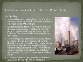Air Quality Around the coal based plants the ambient  concentrations of Sulphur Dioxide, Oxides of Nitrogen and SPM are high. Epidemiological Studies have shown that of the area surrounding  coal based thermal plants, population living within a 2 -5 km radius of the plant suffers from respiratory disorders . Two other gases, carbon dioxide and ozone are emitted. The high amount of carbon dioxide emission from thermal power plants contribute to global warming leading to climate change is significant  Ground level ozone, which is formed due to photolytic reactions of NO x  and its impacts are under study Mercury vapour is also emitted with these gases and its toxicity has far reaching consequences on all life forms 