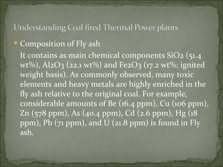 Composition of Fly ash It contains as main chemical components SiO2 (51.4 wt%), Al2O3 (22.1 wt%) and Fe2O3 (17.2 wt%; ignited weight basis). As commonly observed, many toxic elements and heavy metals are highly enriched in the fly ash relative to the original coal. For example, considerable amounts of Be (16.4 ppm), Cu (106 ppm), Zn (578 ppm), As (40.4 ppm), Cd (2.6 ppm), Hg (18 ppm), Pb (71 ppm), and U (21.8 ppm) is found in Fly ash. 