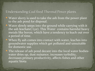 Water slurry is used to take the ash from the power plant to the ash pond for disposal.   Water slowly seeps into the ground while carrying with it the ash leachate( Lye). This Water  contains harmful heavy metals like boron, which have a tendency to leach out over a period of time.  When fly ash comes into contact with water, leaches into groundwater supplies which get polluted and unsuitable for domestic use.   The release of ash pond decant into the local water bodies- water dries up, dust nuisance, increases turbidity, decreases primary productivity, affects fishes and other aquatic biota 
