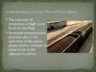 The exposure of employees to high noise levels is very high Increased transportation activities due to the operation of the power plants lead to  increase in noise levels in the adjacent localities. 