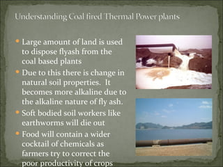 Large amount of land is used to dispose flyash from the coal based plants  Due to this there is change in natural soil properties.  It becomes more alkaline due to the alkaline nature of fly ash. Soft bodied soil workers like earthworms will die out Food will contain a wider cocktail of chemicals as farmers try to correct the poor productivity of crops 