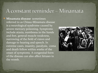 Minamata disease  sometimes referred to as Chisso-Minamata disease is a neurological syndrome caused by severe mercury poisoning. Symptoms include ataxia, numbness in the hands and feet, general muscle weakness, narrowing of the field of vision and damage to hearing and speech. In extreme cases, insanity, paralysis,  coma and death follow within weeks of the onset of symptoms. A congenital form of the disease can also affect fetuses in the womb. 