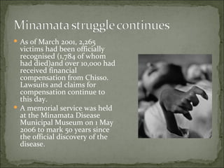 As of March 2001, 2,265 victims had been officially recognised (1,784 of whom had died)and over 10,000 had received financial compensation from Chisso. Lawsuits and claims for compensation continue to this day. A memorial service was held at the Minamata Disease Municipal Museum on 1 May 2006 to mark 50 years since the official discovery of the disease. 