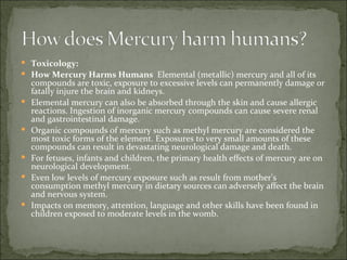 Toxicology:  How Mercury Harms Humans  Elemental (metallic) mercury and all of its compounds are toxic, exposure to excessive levels can permanently damage or fatally injure the brain and kidneys.  Elemental mercury can also be absorbed through the skin and cause allergic reactions. Ingestion of inorganic mercury compounds can cause severe renal and gastrointestinal damage.  Organic compounds of mercury such as methyl mercury are considered the most toxic forms of the element. Exposures to very small amounts of these compounds can result in devastating neurological damage and death.  For fetuses, infants and children, the primary health effects of mercury are on neurological development.  Even low levels of mercury exposure such as result from mother's consumption methyl mercury in dietary sources can adversely affect the brain and nervous system.  Impacts on memory, attention, language and other skills have been found in children exposed to moderate levels in the womb.  