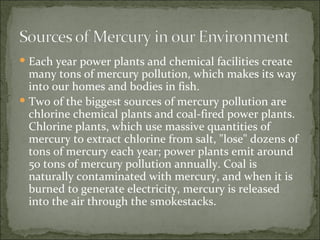 Each year power plants and chemical facilities create many tons of mercury pollution, which makes its way into our homes and bodies in fish. Two of the biggest sources of mercury pollution are chlorine chemical plants and coal-fired power plants. Chlorine plants, which use massive quantities of mercury to extract chlorine from salt, "lose" dozens of tons of mercury each year; power plants emit around 50 tons of mercury pollution annually. Coal is naturally contaminated with mercury, and when it is burned to generate electricity, mercury is released into the air through the smokestacks. 
