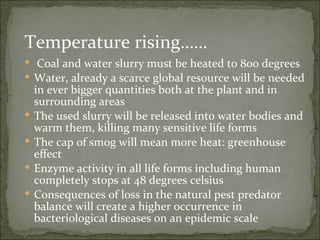 Temperature rising……  Coal and water slurry must be heated to 800 degrees Water, already a scarce global resource will be needed in ever bigger quantities both at the plant and in surrounding areas The used slurry will be released into water bodies and warm them, killing many sensitive life forms The cap of smog will mean more heat: greenhouse effect Enzyme activity in all life forms including human completely stops at 48 degrees celsius Consequences of loss in the natural pest predator balance will create a higher occurrence in bacteriological diseases on an epidemic scale  