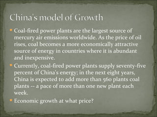 Coal-fired power plants are the largest source of mercury air emissions worldwide. As the price of oil rises, coal becomes a more economically attractive source of energy in countries where it is abundant and inexpensive.  Currently, coal-fired power plants supply seventy-five percent of China's energy; in the next eight years, China is expected to add more than 560 plants coal plants -- a pace of more than one new plant each week. Economic growth at what price? 