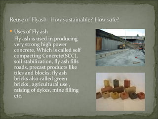 Uses of Fly ash Fly ash is used in producing very strong high power concrete. Which is called self compacting Concrete(SCC), soil stabilization, fly ash fills roads, precast products like tiles and blocks, fly ash bricks also called green bricks , agricultural use , raising of dykes, mine filling etc. 