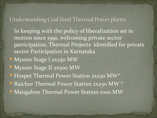 In keeping with the policy of liberalization set in motion since 1991, welcoming private sector participation, Thermal Projects  identified for private sector Participation in Karnataka Mysore Stage I 2x250 MW  Mysore Stage II 2x500 MW  Hospet Thermal Power Station 2x250 MW* Raichur Thermal Power Station 2x250 MW * Mangalore Thermal Power Station 1000 MW 