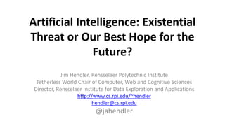 Artificial Intelligence: Existential
Threat or Our Best Hope for the
Future?
Jim Hendler, Rensselaer Polytechnic Institute
Tetherless World Chair of Computer, Web and Cognitive Sciences
Director, Rensselaer Institute for Data Exploration and Applications
http://www.cs.rpi.edu/~hendler
hendler@cs.rpi.edu
@jahendler
 
