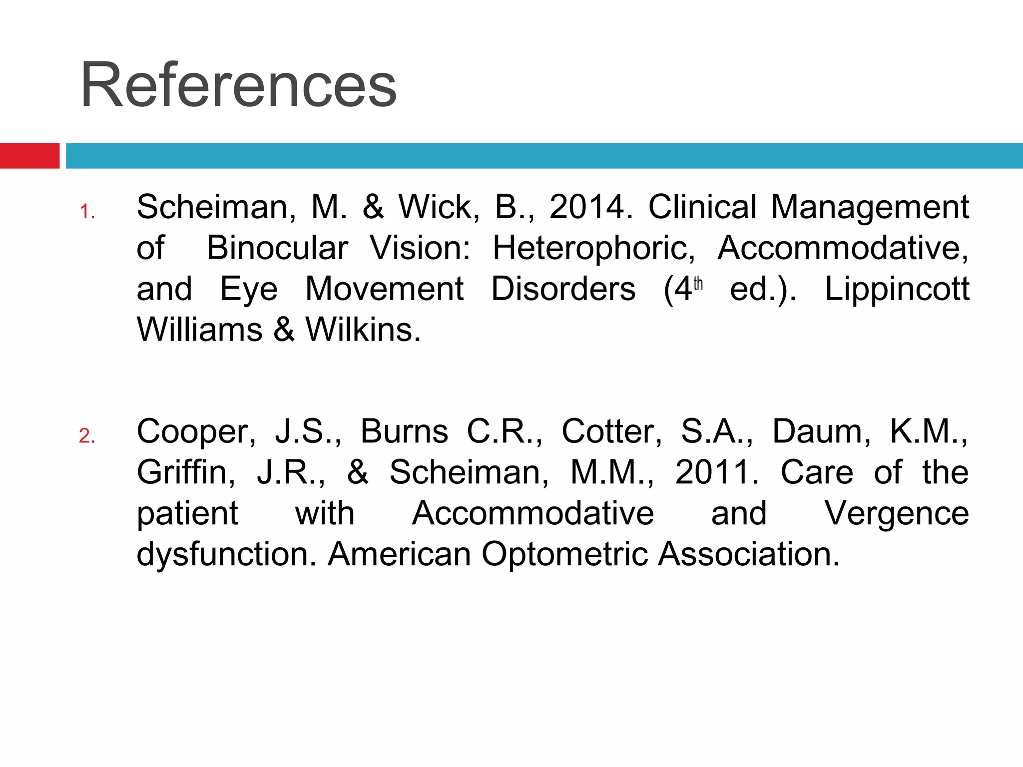 References
1. Scheiman, M. & Wick, B., 2014. Clinical Management
of Binocular Vision: Heterophoric, Accommodative,
and Eye Movement Disorders (4th
ed.). Lippincott
Williams & Wilkins.
2. Cooper, J.S., Burns C.R., Cotter, S.A., Daum, K.M.,
Griffin, J.R., & Scheiman, M.M., 2011. Care of the
patient with Accommodative and Vergence
dysfunction. American Optometric Association.
 