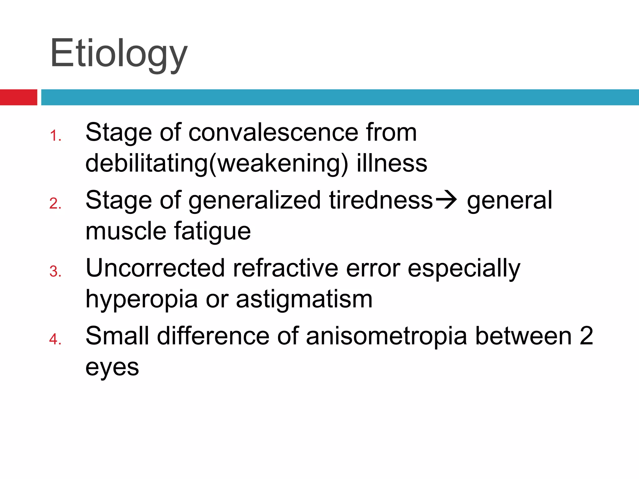 Etiology
1. Stage of convalescence from
debilitating(weakening) illness
2. Stage of generalized tiredness general
muscle fatigue
3. Uncorrected refractive error especially
hyperopia or astigmatism
4. Small difference of anisometropia between 2
eyes
 