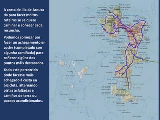 A costa de Illa de Arousa
da para facer moitos
roteiros se se quere
camiñar e coñecer cada
recuncho.
Podemos comezar por
facer un achegamento en
coche (completado con
algunha camiñada) para
coñecer algúns dos
puntos máis destacados.
Todo este percorrido
pode facerse máis
achegado á costa en
bicicleta, alternando
pistas asfaltadas e
camiños de terra ou
paseos acondicionados.
 