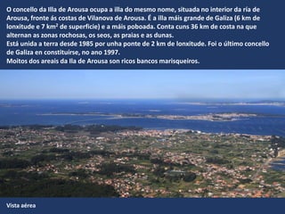 Vista aérea
O concello da Illa de Arousa ocupa a illa do mesmo nome, situada no interior da ría de
Arousa, fronte ás costas de Vilanova de Arousa. É a illa máis grande de Galiza (6 km de
lonxitude e 7 km2 de superficie) e a máis poboada. Conta cuns 36 km de costa na que
alternan as zonas rochosas, os seos, as praias e as dunas.
Está unida a terra desde 1985 por unha ponte de 2 km de lonxitude. Foi o último concello
de Galiza en constituírse, no ano 1997.
Moitos dos areais da Ila de Arousa son ricos bancos marisqueiros.
 