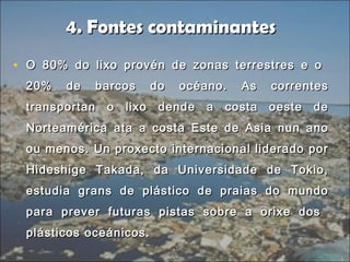 4. Fontes contaminantes4. Fontes contaminantes
• O 80% do lixo provén de zonas terrestres e oO 80% do lixo provén de zonas terrestres e o
20% de barcos do océano. As correntes20% de barcos do océano. As correntes
transportan o lixo dende a costa oeste detransportan o lixo dende a costa oeste de
Norteamérica ata a costa Este de Asia nun anoNorteamérica ata a costa Este de Asia nun ano
ou menos. Un proxecto internacional liderado porou menos. Un proxecto internacional liderado por
Hideshige Takada, da Universidade de Tokio,Hideshige Takada, da Universidade de Tokio,
estudia grans de plástico de praias do mundoestudia grans de plástico de praias do mundo
para prever futuras pistas sobre a orixe dospara prever futuras pistas sobre a orixe dos
plásticos oceánicos.plásticos oceánicos.
 