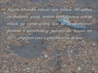 • Algúns informes indican que moitos refugallosAlgúns informes indican que moitos refugallos
de madeira, vigas, postes telefónicos e outrosde madeira, vigas, postes telefónicos e outros
restos de construcións que se desprenderonrestos de construcións que se desprenderon
durante o terremoto e tsunami de Xapón endurante o terremoto e tsunami de Xapón en
2011, migraron cara a esta mancha de lixo.2011, migraron cara a esta mancha de lixo.
 