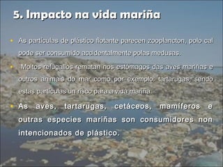 5. Impacto na vida mariña5. Impacto na vida mariña
• As partículas de plástico flotante parecen zooplancton, polo calAs partículas de plástico flotante parecen zooplancton, polo cal
pode ser consumido accidentalmente polas medusas.pode ser consumido accidentalmente polas medusas.
• Moitos refugallos rematan nos estómagos das aves mariñas eMoitos refugallos rematan nos estómagos das aves mariñas e
outros animais do mar como por exemplo: tartarugas, sendooutros animais do mar como por exemplo: tartarugas, sendo
estas partículas un risco para a vida mariña.estas partículas un risco para a vida mariña.
• As aves, tartarugas, cetáceos, mamíferos eAs aves, tartarugas, cetáceos, mamíferos e
outras especies mariñas son consumidores nonoutras especies mariñas son consumidores non
intencionados de plástico.intencionados de plástico.
 