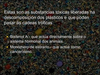 Estas son as substancias tóxicas liberadas naEstas son as substancias tóxicas liberadas na
descomposición dos plásticos e que podendescomposición dos plásticos e que poden
pasar ás cadeas tróficaspasar ás cadeas tróficas..
• Bisfenol A.- que actúa directamente sobre oBisfenol A.- que actúa directamente sobre o
sistema hormonal dos animais.sistema hormonal dos animais.
• Monómero de estireno.- que actúa comoMonómero de estireno.- que actúa como
canceríxeno.canceríxeno.
 