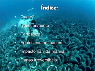 Índice:Índice:
• Que é?Que é?
• DescubrimentoDescubrimento
• FormaciónFormación
• Fontes contaminantesFontes contaminantes
• Impacto na vida mariñaImpacto na vida mariña
• Danos irreversibeisDanos irreversibeis
 