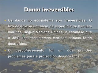 Danos irreversiblesDanos irreversibles
• Os danos no ecosistema son irreversibles. OOs danos no ecosistema son irreversibles. O
lixo destrozou un tercio da superficie de hábitatslixo destrozou un tercio da superficie de hábitats
mariños, según Nacións Unidas, e estímase quemariños, según Nacións Unidas, e estímase que
o 35% dos ecosistemas mariños críticos forono 35% dos ecosistemas mariños críticos foron
destruídos.destruídos.
• O descoñecemento foi un dos grandesO descoñecemento foi un dos grandes
problemas para a protección dos océanos.problemas para a protección dos océanos.
 