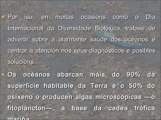 • Por iso, en moitas ocasións como o DíaPor iso, en moitas ocasións como o Día
Internacional da Diversidade Biolóxica, trátase deInternacional da Diversidade Biolóxica, trátase de
advertir sobre a alarmante saúde dos océanos eadvertir sobre a alarmante saúde dos océanos e
centrar a atención nos seus diagnósticos e posiblescentrar a atención nos seus diagnósticos e posibles
solucións.solucións.
• Os océanos abarcan máis do 90% daOs océanos abarcan máis do 90% da
superficie habitable da Terra e o 50% dosuperficie habitable da Terra e o 50% do
osíxeno o producen algas microscópicas —oosíxeno o producen algas microscópicas —o
fitoplancton—, a base da cadea tróficafitoplancton—, a base da cadea trófica
 