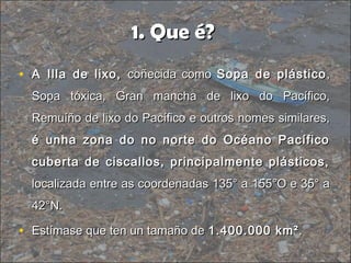 1. Que é?1. Que é?
• A Illa de lixo,A Illa de lixo, coñecida comocoñecida como Sopa de plásticoSopa de plástico ,,
Sopa tóxica, Gran mancha de lixo do Pacífico,Sopa tóxica, Gran mancha de lixo do Pacífico,
Remuíño de lixo do Pacífico e outros nomes similares,Remuíño de lixo do Pacífico e outros nomes similares,
é unha zona do no norte do Océano Pacíficoé unha zona do no norte do Océano Pacífico
cuberta de ciscallos, principalmente plásticos,cuberta de ciscallos, principalmente plásticos,
localizada entre as coordenadas 135° a 155°O e 35° alocalizada entre as coordenadas 135° a 155°O e 35° a
42°N.42°N.
• Estímase que ten un tamaño deEstímase que ten un tamaño de 1.400.000 km²1.400.000 km²..
 