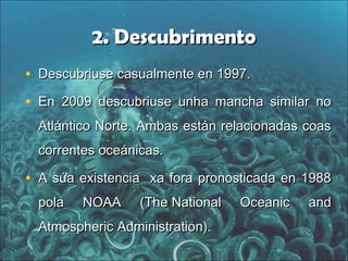 2. Descubrimento2. Descubrimento
• Descubriuse casualmente en 1997.Descubriuse casualmente en 1997.
• En 2009 descubriuse unha mancha similar noEn 2009 descubriuse unha mancha similar no
Atlántico Norte. Ambas están relacionadas coasAtlántico Norte. Ambas están relacionadas coas
correntes oceánicas.correntes oceánicas.
• A súa existencia xa fora pronosticada en 1988A súa existencia xa fora pronosticada en 1988
pola NOAA (pola NOAA (The National Oceanic andThe National Oceanic and
Atmospheric Administration).Atmospheric Administration).
 