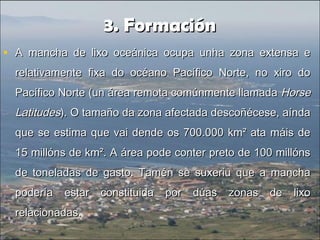 3. Formación3. Formación
• A mancha de lixo oceánica ocupa unha zona extensa eA mancha de lixo oceánica ocupa unha zona extensa e
relativamente fixa do océano Pacífico Norte, no xiro dorelativamente fixa do océano Pacífico Norte, no xiro do
Pacífico Norte (un área remota comúnmente llamadaPacífico Norte (un área remota comúnmente llamada HorseHorse
LatitudesLatitudes). O tamaño da zona afectada descoñécese, aínda). O tamaño da zona afectada descoñécese, aínda
que se estima que vai dende os 700.000 km² ata máis deque se estima que vai dende os 700.000 km² ata máis de
15 millóns de km². A área pode conter preto de 100 millóns15 millóns de km². A área pode conter preto de 100 millóns
de toneladas de gasto. Tamén se suxeriu que a manchade toneladas de gasto. Tamén se suxeriu que a mancha
podería estar constituida por dúas zonas de lixopodería estar constituida por dúas zonas de lixo
relacionadas.relacionadas.
 