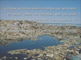 • Todos os mares teñen correntes que se movenTodos os mares teñen correntes que se moven
en xiros, como os tornados. Son os xirosen xiros, como os tornados. Son os xiros
oceánicos que se forman en distintos puntos dooceánicos que se forman en distintos puntos do
planeta e a medida que avanzan van vertendoplaneta e a medida que avanzan van vertendo
cara adentro todas as partículas e porcalladascara adentro todas as partículas e porcalladas
que atopan no camiño.que atopan no camiño.
 