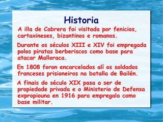 Historia
A illa de Cabrera foi visitada por fenicios,
cartaxineses, bizantinos e romanos.
Durante os séculos XIII e XIV foi empregada
polos piratas berberiscos como base para
atacar Malloraca.
En 1808 foron encarcelados alí os soldados
franceses prisioneiros na batalla de Bailén.
A finais do século XIX pasa a ser de
propiedade privada e o Ministerio de Defensa
expropiouna en 1916 para empregala como
base militar.
 