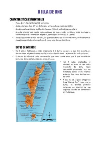 A ILLA DE ONS
CARACTERÍSTICAS SALIENTABLES
• Posúe 2.171 ha marítimas 470 terrestres
• A súa extensión é de 5,5 km de longo e unha anchura media de 800 m
• A máxima altura sitúase no Alto do Cucorno (128m), onde atopamos o faro
• A costa oriental está moito máis protexida do mar, é máis rectilínea, onde ten lugar a
sedimentación e a formación de praias, como as de Melide ou as Dornas
• A costa occidental é máis abrupta, xa que está aberta ao océano Atlántico, onde se forman
elevados acantilados e furnas (covas), coma a do Buraco do inferno
DATOS DE INTERESE
• Hai 9 aldeas habitadas, a máis importante é O Curro, xa que é a que ten o porto, os
restaurantes, a igrexa de san Joaquín, o centro de visitantes... e porque é a máis poboada
• O Burato do inferno é unha sima mariña que conta cunha lenda que di que nos días de
tormenta óense os lamentos das almas en pena
• Hai 4 rutas sinalizadas, o
sendeiro da ruta sur ten unha
lonxitude de 6km, neste
percorrido pasaremos por un
miradoiro dende onde teremos
vistas ás illas coma as Cíes ou á
de Onza.
• A esta illa só se pode chegar no
ferry “Mar de Ons”, custa uns 14
euros, os billetes pódense
conseguir en internet ou nas
taquillas situadas en Sanxenxo e
en Portonovo.
 