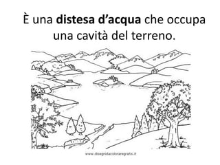 È una distesa d’acqua che occupa
una cavità del terreno.

 