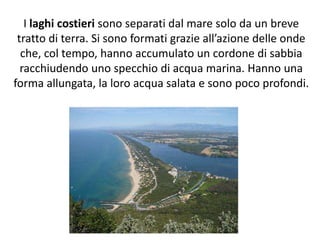 I laghi costieri sono separati dal mare solo da un breve
tratto di terra. Si sono formati grazie all’azione delle onde
che, col tempo, hanno accumulato un cordone di sabbia
racchiudendo uno specchio di acqua marina. Hanno una
forma allungata, la loro acqua salata e sono poco profondi.

 