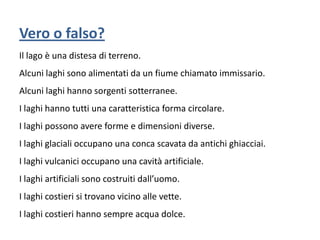 Vero o falso?
Il lago è una distesa di terreno.
Alcuni laghi sono alimentati da un fiume chiamato immissario.
Alcuni laghi hanno sorgenti sotterranee.

I laghi hanno tutti una caratteristica forma circolare.
I laghi possono avere forme e dimensioni diverse.
I laghi glaciali occupano una conca scavata da antichi ghiacciai.

I laghi vulcanici occupano una cavità artificiale.
I laghi artificiali sono costruiti dall’uomo.
I laghi costieri si trovano vicino alle vette.

I laghi costieri hanno sempre acqua dolce.

 