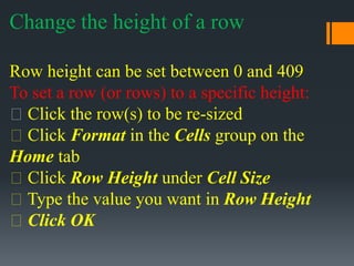 Change the height of a row
Row height can be set between 0 and 409
To set a row (or rows) to a specific height:
Click the row(s) to be re-sized
Click Format in the Cells group on the
Home tab
Click Row Height under Cell Size
Type the value you want in Row Height
Click OK
 